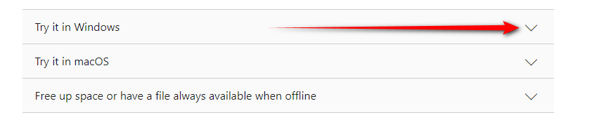 The image displays a portion of a user interface, likely from a website or an application. There are three accordion-style dropdown menus aligned vertically. The first is labelled "Try it in Windows", the second is "Try it in macOS", and the third is "Free up space or have a file always available when offline". Each of these dropdowns has a downward-facing arrow to the right, indicating that more content is available upon interaction. The arrow next to "Try it in Windows" has a red arrow pointing towards it, possibly to draw attention to this particular menu item. The design suggests that the user can expand these sections to access more detailed information or instructions related to each topic.