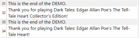 Text displayed on a screen showing rows 31 to 34, likely from a document or a dialogue box, reading: Row 31: 'This is the end of the DEMO.' Row 32: 'Thank you for playing Dark Tales: Edgar Allan Poe's The Tell-Tale Heart Collector's Edition!' Row 33: 'This is the end of the DEMO.' Row 34: 'Thank you for playing Dark Tales: Edgar Allan Poe's The Tell-Tale Heart!'  The repetition of the message indicates the conclusion of the demo version of the game, with the second and fourth lines expressing gratitude to the player for engaging with the game. The mention of 'Collector's Edition' in the second line suggests there might be a special edition of the game.